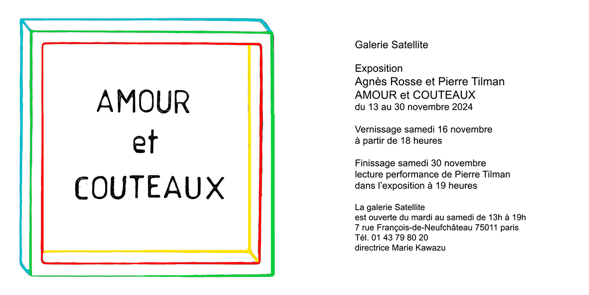 Galerie Satellite Exposition Agnès Rosse et Pierre Tilman AMOUR et COUTEAUX du 13 au 30 novembre 2024 Vernissage samedi 16 novembre à partir de 18 heures Finissage samedi 30 novembre lecture performance de Pierre Tilman dans l'exposition à 19 heures La galerie Satellite est ouverte du mardi au samedi de 13h à 19h 7 rue François-de-Neufchâteau 75011 paris Tél. 01 43 79 80 20 directrice Marie Kawazu